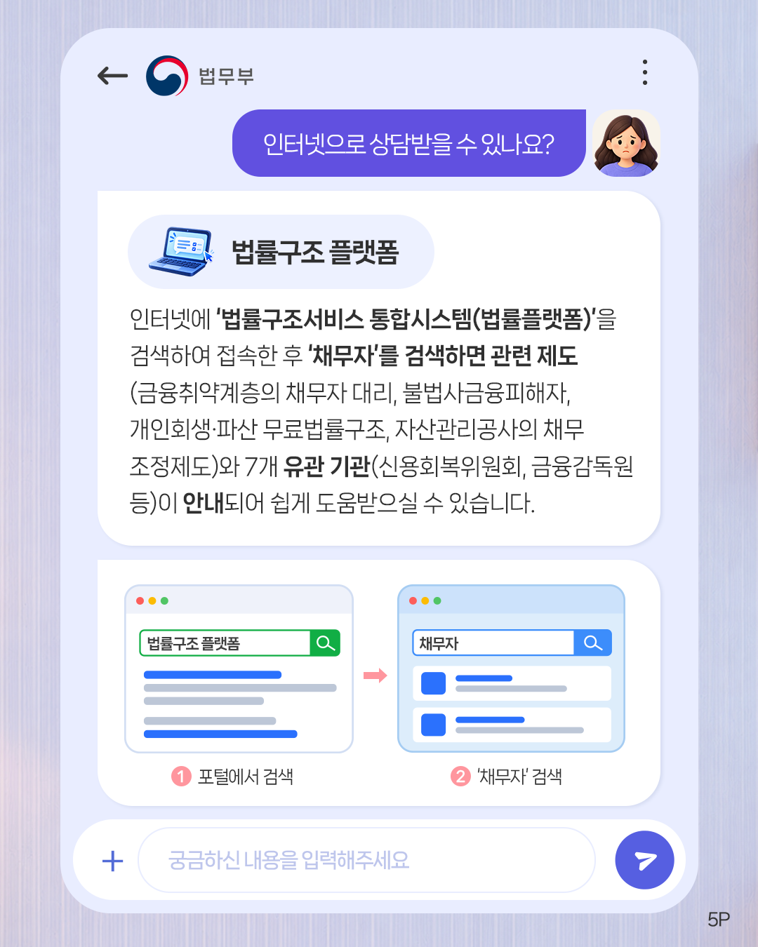 다섯번째 페이지입니다. 인터넷으로 상담받을 수 있나요? <법률구조 플랫폼> 인터넷에 '법률구조서비스 통합시스템(법률플랫폼)'을 검색하여 접속한 후 '채무자'를 검색하면 관련 제도(금융취약계층의 채무자 대리, 불법사금융피해자, 개인회생·파산 무료법률구조, 자산관리공사의 채무조정제도)와 7개 유관 기관(신용회복위원회, 금융감독원 등)이 안내되어 쉽게 도움 받으실 수 있습니다. (법률구조 플랫폼)①포털에서 검색. (채무자) ②'채무자' 검색.